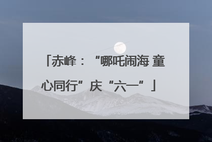赤峰：“哪吒闹海 童心同行”庆“六一”