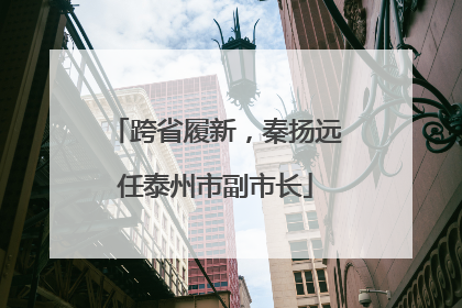 跨省履新，秦扬远任泰州市副市长