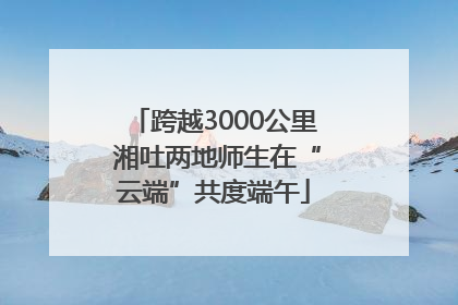 跨越3000公里 湘吐两地师生在“云端”共度端午