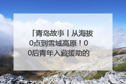 青岛故事丨从海拔0点到雪域高原！00后青年入藏援助的400多个日夜