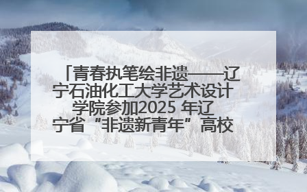 青春执笔绘非遗——辽宁石油化工大学艺术设计学院参加2025 年辽宁省“非遗新青年”高校优秀作品推荐活动