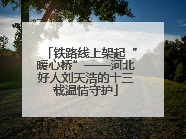 铁路线上架起“暖心桥”——河北好人刘天浩的十三载温情守护