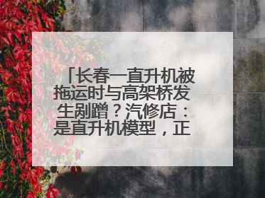 长春一直升机被拖运时与高架桥发生剐蹭？汽修店：是直升机模型，正在维修