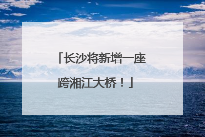 长沙将新增一座跨湘江大桥！