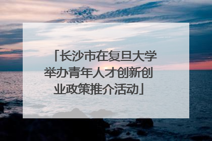 长沙市在复旦大学举办青年人才创新创业政策推介活动