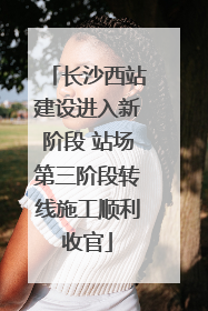 长沙西站建设进入新阶段 站场第三阶段转线施工顺利收官