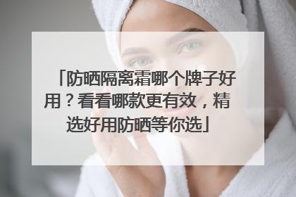 防晒隔离霜哪个牌子好用？看看哪款更有效，精选好用防晒等你选