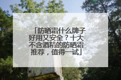 防晒霜什么牌子好用又安全？十大不含酒精的防晒霜推荐，值得一试