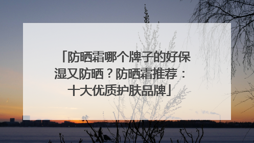 防晒霜哪个牌子的好保湿又防晒？防晒霜推荐：十大优质护肤品牌