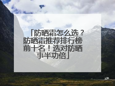 防晒霜怎么选？防晒霜推荐排行榜前十名！选对防晒事半功倍
