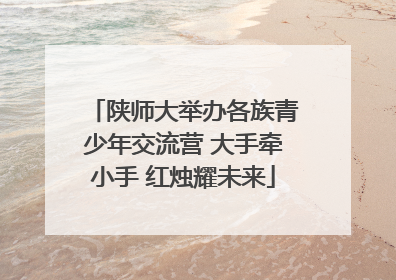 陕师大举办各族青少年交流营 大手牵小手 红烛耀未来
