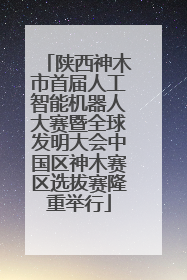 陕西神木市首届人工智能机器人大赛暨全球发明大会中国区神木赛区选拔赛隆重举行