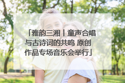 雅韵三湘丨童声合唱与古诗词的共鸣 原创作品专场音乐会举行