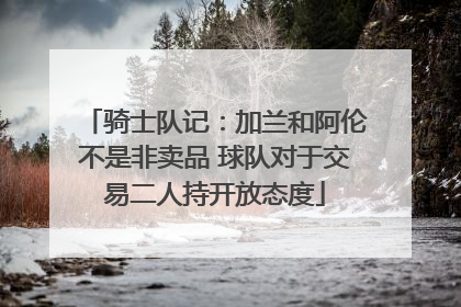 骑士队记：加兰和阿伦不是非卖品 球队对于交易二人持开放态度