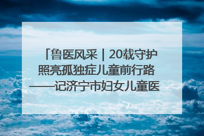 鲁医风采｜20载守护 照亮孤独症儿童前行路——记济宁市妇女儿童医院儿童康复中心主任、副主任技师赵淑珍