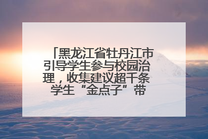 黑龙江省牡丹江市引导学生参与校园治理，收集建议超千条 学生“金点子”带来学校“新样子”