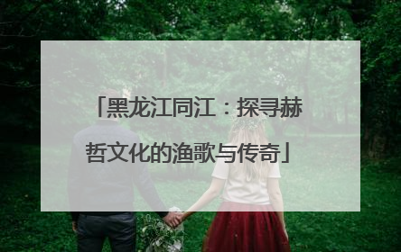 黑龙江同江：探寻赫哲文化的渔歌与传奇