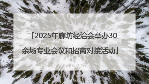 2025年廊坊经洽会举办30余场专业会议和招商对接活动