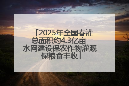 2025年全国春灌总面积约4.3亿亩 水网建设保农作物灌溉 保粮食丰收