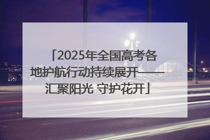 2025年全国高考各地护航行动持续展开——汇聚阳光 守护花开