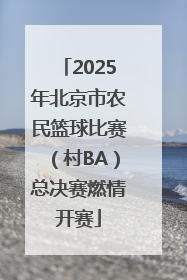 2025年北京市农民篮球比赛（村BA）总决赛燃情开赛