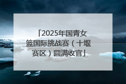 2025年国青女篮国际挑战赛（十堰赛区）圆满收官