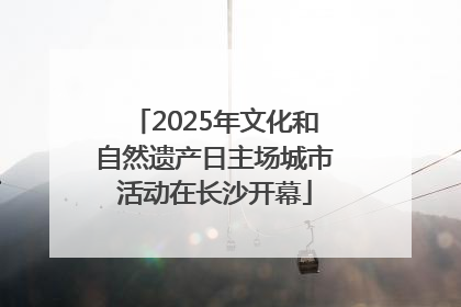 2025年文化和自然遗产日主场城市活动在长沙开幕
