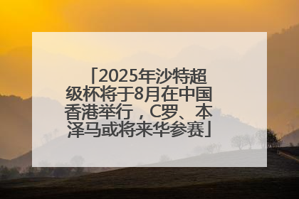 2025年沙特超级杯将于8月在中国香港举行，C罗、本泽马或将来华参赛
