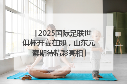 2025国际足联世俱杯开赛在即，山东元素期待精彩亮相