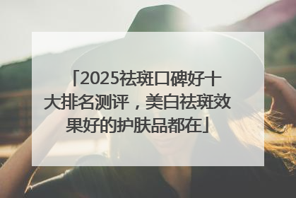2025祛斑口碑好十大排名测评，美白祛斑效果好的护肤品都在