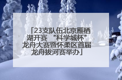 23支队伍北京雁栖湖开赛 “科学城杯”龙舟大赛暨怀柔区首届龙舟拔河赛举办