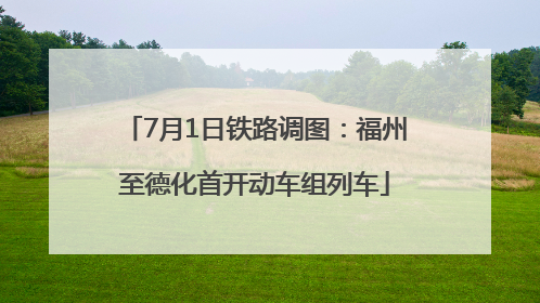 7月1日铁路调图：福州至德化首开动车组列车