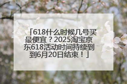 618什么时候几号买最便宜？2025淘宝京东618活动时间持续到到6月20日结束！