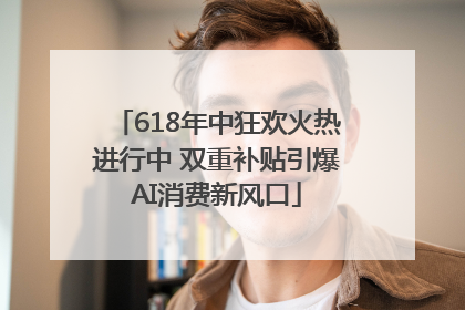 618年中狂欢火热进行中 双重补贴引爆AI消费新风口