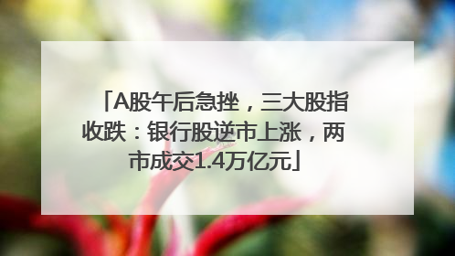 A股午后急挫，三大股指收跌：银行股逆市上涨，两市成交1.4万亿元