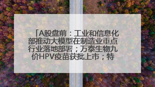 A股盘前：工业和信息化部推动大模型在制造业重点行业落地部署；万泰生物九价HPV疫苗获批上市；特朗普催促鲍威尔降息
